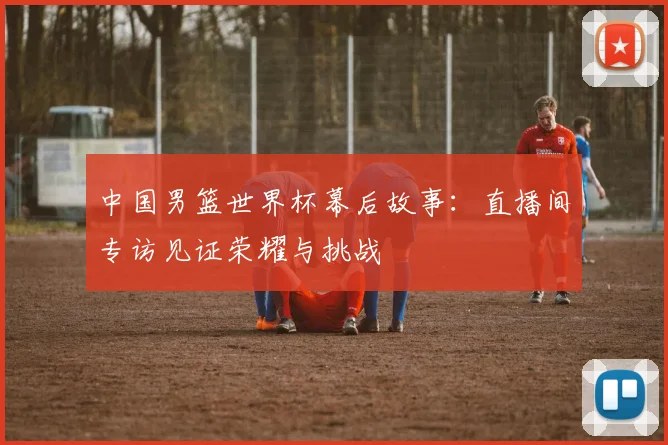 中国男篮世界杯幕后故事：直播间专访见证荣耀与挑战
