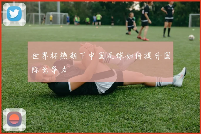 世界杯热潮下中国足球如何提升国际竞争力