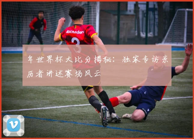 年世界杯大比分揭秘：独家专访亲历者讲述赛场风云