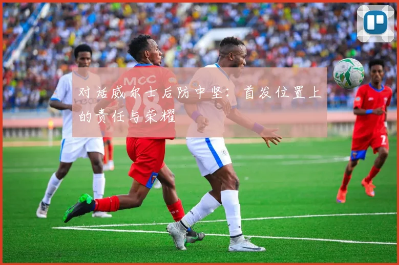 对话威尔士后防中坚：首发位置上的责任与荣耀