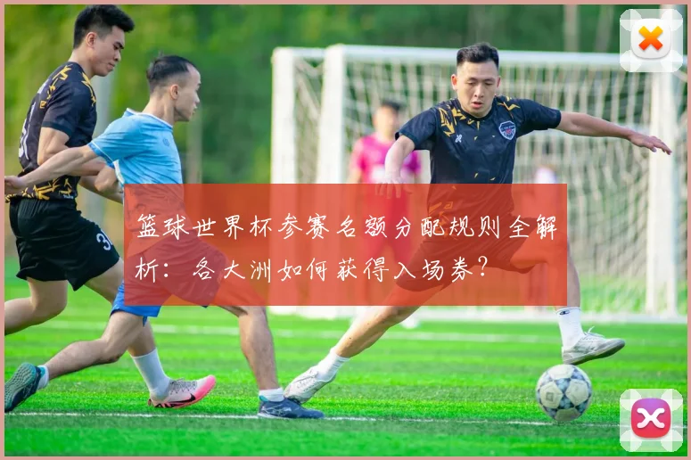 篮球世界杯参赛名额分配规则全解析：各大洲如何获得入场券？