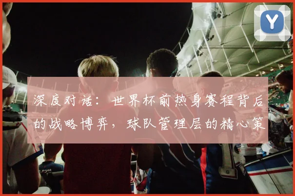 深度对话：世界杯前热身赛程背后的战略博弈，球队管理层的精心策划