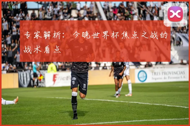 专家解析：今晚世界杯焦点之战的战术看点