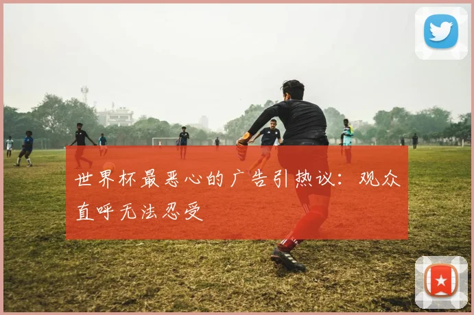世界杯最恶心的广告引热议:观众直呼无法忍受